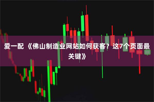 爱一配 《佛山制造业网站如何获客？这7个页面最关键》