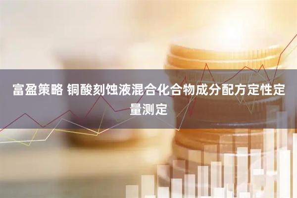 富盈策略 铜酸刻蚀液混合化合物成分配方定性定量测定