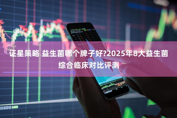 证星策略 益生菌哪个牌子好?2025年8大益生菌综合临床对比评测