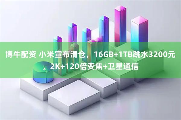 博牛配资 小米宣布清仓，16GB+1TB跳水3200元，2K+120倍变焦+卫星通信