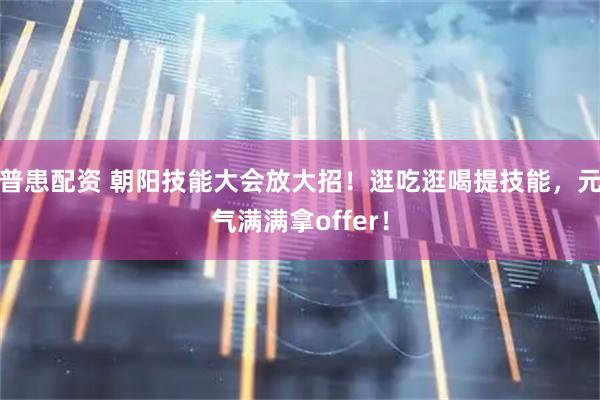 普患配资 朝阳技能大会放大招！逛吃逛喝提技能，元气满满拿offer！