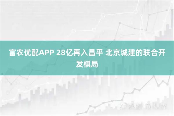 富农优配APP 28亿再入昌平 北京城建的联合开发棋局