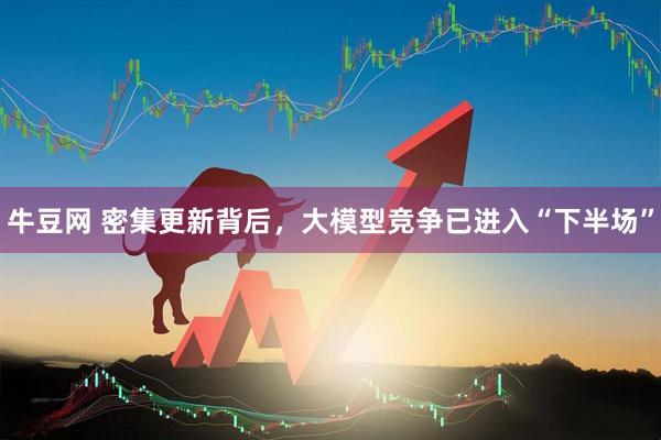 牛豆网 密集更新背后，大模型竞争已进入“下半场”