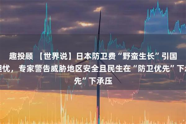 趣投顾 【世界说】日本防卫费“野蛮生长”引国际担忧，专家警告威胁地区安全且民生在“防卫优先”下承压