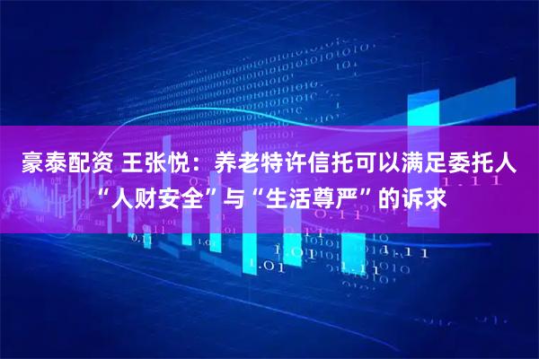豪泰配资 王张悦:养老特许信托可以满足委托人“人财安全”与“生活尊严”的诉求