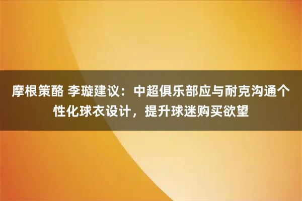 摩根策酪 李璇建议：中超俱乐部应与耐克沟通个性化球衣设计，提升球迷购买欲望