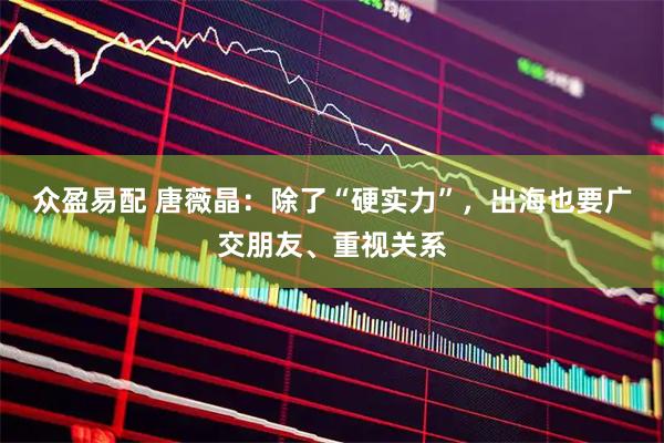 众盈易配 唐薇晶：除了“硬实力”，出海也要广交朋友、重视关系