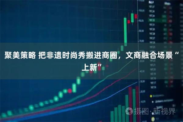 聚美策略 把非遗时尚秀搬进商圈，文商融合场景“上新”