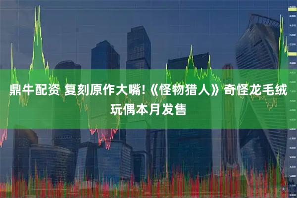 鼎牛配资 复刻原作大嘴!《怪物猎人》奇怪龙毛绒玩偶本月发售