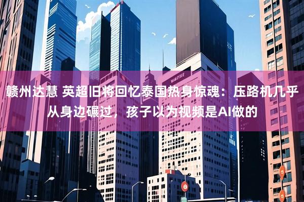 赣州达慧 英超旧将回忆泰国热身惊魂：压路机几乎从身边碾过，孩子以为视频是AI做的